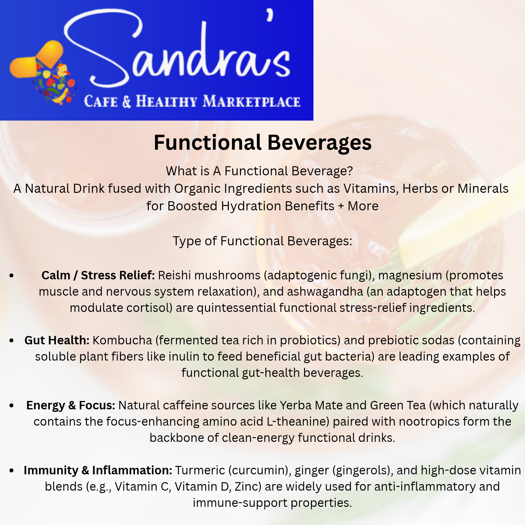 What is A Functional Beverage?  
A Natural Drink fused with Organic Ingredients such as Vitamins, Herbs or Minerals 
for Boosted Hydration Benefits + More
Type of Functional Beverages: Calm / Stress Relief: Reishi mushrooms (adaptogenic fungi), magnesium (promotes muscle and nervous system relaxation), and ashwagandha (an adaptogen that helps modulate cortisol) are quintessential functional stress-relief ingredients. Gut Health: Kombucha (fermented tea rich in probiotics) and prebiotic sodas (containing soluble plant fibers like inulin to feed beneficial gut bacteria) are leading examples of functional gut-health beverages. Energy & Focus: Natural caffeine sources like Yerba Mate and Green Tea (which naturally contains the focus-enhancing amino acid L-theanine) paired with nootropics form the backbone of clean-energy functional drinks. Immunity & Inflammation: Turmeric (curcumin), ginger (gingerols), and high-dose vitamin blends (e.g., Vitamin C, Vitamin D, Zinc) are widely used for anti-inflammatory and immune-support properties.